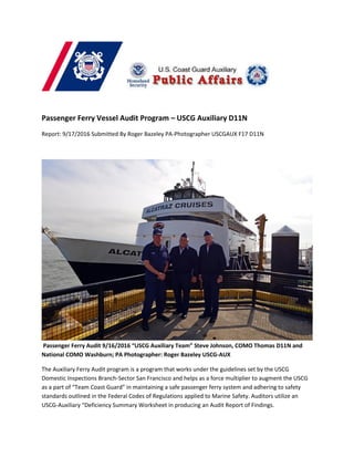 Passenger Ferry Vessel Audit Program – USCG Auxiliary D11N
Report: 9/17/2016 Submitted By Roger Bazeley PA-Photographer USCGAUX F17 D11N
Passenger Ferry Audit 9/16/2016 “USCG Auxiliary Team” Steve Johnson, COMO Thomas D11N and
National COMO Washburn; PA Photographer: Roger Bazeley USCG-AUX
The Auxiliary Ferry Audit program is a program that works under the guidelines set by the USCG
Domestic Inspections Branch-Sector San Francisco and helps as a force multiplier to augment the USCG
as a part of “Team Coast Guard” in maintaining a safe passenger ferry system and adhering to safety
standards outlined in the Federal Codes of Regulations applied to Marine Safety. Auditors utilize an
USCG-Auxiliary “Deficiency Summary Worksheet in producing an Audit Report of Findings.
 