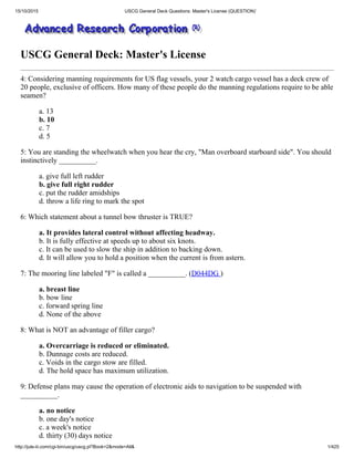 15/10/2015 USCG General Deck Questions: Master's License (QUESTION)`
http://jule­iii.com/cgi­bin/uscg/uscg.pl?Book=2&mode=All& 1/425
USCG General Deck: Master's License
4: Considering manning requirements for US flag vessels, your 2 watch cargo vessel has a deck crew of
20 people, exclusive of officers. How many of these people do the manning regulations require to be able
seamen?
a. 13
b. 10
c. 7
d. 5
5: You are standing the wheelwatch when you hear the cry, "Man overboard starboard side". You should
instinctively __________.
a. give full left rudder
b. give full right rudder
c. put the rudder amidships
d. throw a life ring to mark the spot
6: Which statement about a tunnel bow thruster is TRUE?
a. It provides lateral control without affecting headway.
b. It is fully effective at speeds up to about six knots.
c. It can be used to slow the ship in addition to backing down.
d. It will allow you to hold a position when the current is from astern.
7: The mooring line labeled "F" is called a __________. (D044DG )
a. breast line
b. bow line
c. forward spring line
d. None of the above
8: What is NOT an advantage of filler cargo?
a. Overcarriage is reduced or eliminated.
b. Dunnage costs are reduced.
c. Voids in the cargo stow are filled.
d. The hold space has maximum utilization.
9: Defense plans may cause the operation of electronic aids to navigation to be suspended with
__________.
a. no notice
b. one day's notice
c. a week's notice
d. thirty (30) days notice
 