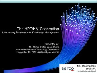 The HPT/KM Connection
A Necessary Framework for Knowledge Management



                                        Presented at:
                       The United States Coast Guard
           Human Performance Technology Conference
            September 16, 2010 - Williamsburg, Virginia




                                                          Ms. Janet Cichelli
                                                                    Serco, Inc.
                                                          LinkedIn: janet-cichelli
 