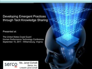 Developing Emergent Practices
through Tacit Knowledge Sharing


Presented at:

The United States Coast Guard
Human Performance Technology Conference
September 15, 2011 - Williamsburg, Virginia




                 Ms. Janet Cichelli
                           Serco, Inc.
                 LinkedIn: janet-cichelli
 
