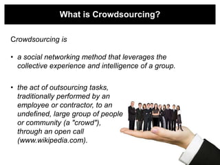 What is Crowdsourcing?

Crowdsourcing is

• a social networking method that leverages the
  collective experience and intelligence of a group.

• the act of outsourcing tasks,
  traditionally performed by an
  employee or contractor, to an
  undefined, large group of people
  or community (a "crowd"),
  through an open call
  (www.wikipedia.com).
 