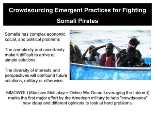 Crowdsourcing Emergent Practices for Fighting
                           Somali Pirates

Somalia has complex economic,
social, and political problems

The complexity and uncertainty
make it difficult to arrive at
simple solutions.

The diversity of interests and
perspectives will confound future
solutions, military or otherwise.

MMOWGLI (Massive Multiplayer Online WarGame Leveraging the Internet)
marks the first major effort by the American military to help "crowdsource"
       new ideas and different opinions to look at hard problems.
 