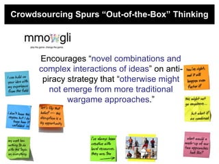 Crowdsourcing Spurs “Out-of-the-Box” Thinking




      Encourages ―novel combinations and
      complex interactions of ideas‖ on anti-
       piracy strategy that ―otherwise might
         not emerge from more traditional
              wargame approaches.‖
 