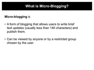 What is Micro-Blogging?

Micro-blogging is

• A form of blogging that allows users to write brief
  text updates (usually less than 140 characters) and
  publish them.

• Can be viewed by anyone or by a restricted group
  chosen by the user.
 