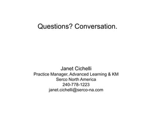 Questions? Conversation.




            Janet Cichelli
Practice Manager, Advanced Learning & KM
            Serco North America
                240-778-1223
        janet.cichelli@serco-na.com
 