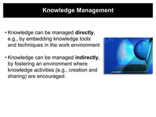 Knowledge Management


• Knowledge can be managed directly,
  e.g., by embedding knowledge tools
  and techniques in the work environment

• Knowledge can be managed indirectly,
  by fostering an environment where
  knowledge activities (e.g., creation and
  sharing) are encouraged.
 