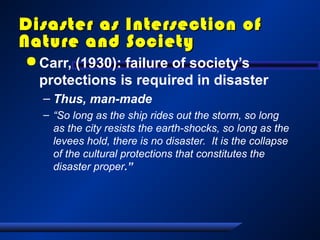 Disaster as Intersection ofDisaster as Intersection of
Nature and SocietyNature and Society
 Carr, (1930): failure of society’s
protections is required in disaster
– Thus, man-made
– “So long as the ship rides out the storm, so long
as the city resists the earth-shocks, so long as the
levees hold, there is no disaster. It is the collapse
of the cultural protections that constitutes the
disaster proper.”
 