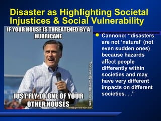 Disaster as Highlighting Societal
Injustices & Social Vulnerability
 Cannono: “disasters
are not ‘natural’ (not
even sudden ones)
because hazards
affect people
differently within
societies and may
have very different
impacts on different
societies. . .”
 