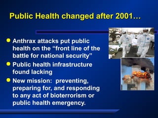 Public Health changed after 2001…Public Health changed after 2001…
 Anthrax attacks put public
health on the “front line of the
battle for national security”
 Public health infrastructure
found lacking
 New mission: preventing,
preparing for, and responding
to any act of bioterrorism or
public health emergency.
 