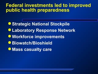Federal investments led to improved
public health preparedness
 Strategic National Stockpile
 Laboratory Response Network
 Workforce improvements
 Biowatch/Bioshield
 Mass casualty care
 