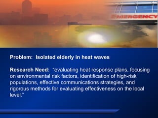 Problem: Isolated elderly in heat waves
Research Need: “evaluating heat response plans, focusing
on environmental risk factors, identification of high-risk
populations, effective communications strategies, and
rigorous methods for evaluating effectiveness on the local
level.”
 
