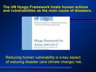 The UN Hyogo Framework treats human actionsThe UN Hyogo Framework treats human actions
and vulnerabilities as the main cause of disasters.and vulnerabilities as the main cause of disasters.
Reducing human vulnerability is a key aspect
of reducing disaster (and climate change) risk.
 