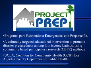 •Programa para Responder a Emergencias con Preparación.
•A culturally targeted educational intervention to promote
disaster preparedness among low income Latinos, using
community based participatory research (CBPR) methods
•UCLA, Coalition for Community Health (CCH), Los
Angeles County Department of Public Health
 