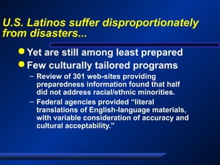 U.S. Latinos suffer disproportionately
from disasters...
 Yet are still among least prepared
 Few culturally tailored programs
– Review of 301 web-sites providing
preparedness information found that half
did not address racial/ethnic minorities.
– Federal agencies provided “literal
translations of English-language materials,
with variable consideration of accuracy and
cultural acceptability.”
 