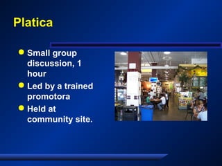 Platica
 Small group
discussion, 1
hour
 Led by a trained
promotora
 Held at
community site.
 
