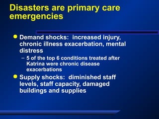 Disasters are primary care
emergencies
 Demand shocks: increased injury,
chronic illness exacerbation, mental
distress
– 5 of the top 6 conditions treated after
Katrina were chronic disease
exacerbations
 Supply shocks: diminished staff
levels, staff capacity, damaged
buildings and supplies
 