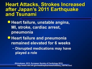 Heart Attacks, Strokes IncreasedHeart Attacks, Strokes Increased
after Japan’s 2011 Earthquakeafter Japan’s 2011 Earthquake
and Tsunamiand Tsunami
 Heart failure, unstable angina,
MI, stroke, cardiac arrest,
pneumonia
 Heart failure and pneumonia
remained elevated for 6 weeks
– Disrupted medications may have
played a role
-Shimokawa, 2012, European Society of Cardiology 2012;
http://www.nlm.nih.gov/medlineplus/news/fullstory_128794.html
 
