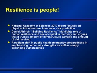 Resilience is people!
 National Academy of Sciences 2012 report focuses on
physical infrastructure, insurance, risk prediction
 Daniel Aldrich, “Building Resilience” highlights role of
human resilience and social capital in recovery and argues
that it trumps amount of infrastructure damage and amount
of aid received.
 Paradigm shift in public health emergency preparedness in
emphasizing community strengths as well as simply
describing vulnerabilities
 