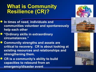 What is Community
Resilience (CR)?
 In times of need, individuals and
communities volunteer and spontaneously
help each other
 “Ordinary skills in extraordinary
circumstances.”
 Community strengths and assets are
critical to recovery. CR is about looking at
existing resources and relationships and
strengthening them.
 CR is a community’s ability to build
capacities to rebound from an
emergency/disaster event
 