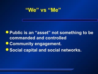  Public is an “asset” not something to be
commanded and controlled
 Community engagement.
 Social capital and social networks.
“We” vs “Me”
 