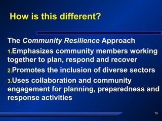 How is this different?
The Community Resilience Approach
1.Emphasizes community members working
together to plan, respond and recover
2.Promotes the inclusion of diverse sectors
3.Uses collaboration and community
engagement for planning, preparedness and
response activities
70
 
