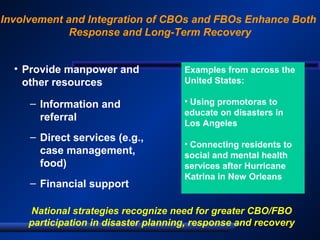 Involvement and Integration of CBOs and FBOs Enhance Both
Response and Long-Term Recovery
• Provide manpower and
other resources
– Information and
referral
– Direct services (e.g.,
case management,
food)
– Financial support
National strategies recognize need for greater CBO/FBO
participation in disaster planning, response and recovery
Examples from across the
United States:
• Using promotoras to
educate on disasters in
Los Angeles
• Connecting residents to
social and mental health
services after Hurricane
Katrina in New Orleans
 