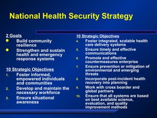 National Health Security Strategy
2 Goals
 Build community
resilience
 Strengthen and sustain
health and emergency
response systems
10 Strategic Objectives
1. Foster informed,
empowered individuals
and communities
2. Develop and maintain the
necessary workforce
3. Ensure situational
awareness
10 Strategic Objectives
4. Foster integrated, scalable health
care delivery systems
5. Ensure timely and effective
communications
6. Promote and effective
countermeasures enterprise
7. Ensure prevention or mitigation of
environmental and emerging
threats
8. Incorporate post-incident health
recovery into planning
9. Work with cross boarder and
global partners
10. Ensure that all systems are based
on best available science,
evaluation, and quality
improvement methods
 