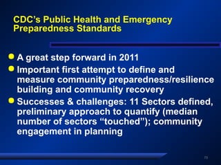 CDC’s Public Health and Emergency
Preparedness Standards
 A great step forward in 2011
 Important first attempt to define and
measure community preparedness/resilience
building and community recovery
 Successes & challenges: 11 Sectors defined,
preliminary approach to quantify (median
number of sectors “touched”); community
engagement in planning
73
 