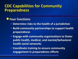 CDC Capabilities for CommunityCDC Capabilities for Community
PreparednessPreparedness
 Four functions
– Determine risks to the health of a jurisdiction
– Build community partnerships to support health
preparedness
– Engage with community organizations to foster
public health, medical, and mental/behavioral
health social networks
– Coordinate training to ensure community
engagement in preparedness efforts
 
