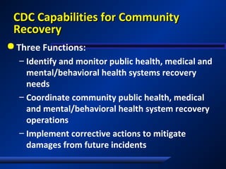 CDC Capabilities for CommunityCDC Capabilities for Community
RecoveryRecovery
 Three Functions:
– Identify and monitor public health, medical and
mental/behavioral health systems recovery
needs
– Coordinate community public health, medical
and mental/behavioral health system recovery
operations
– Implement corrective actions to mitigate
damages from future incidents
 