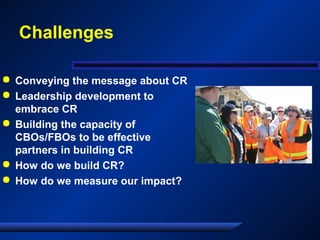 Challenges
 Conveying the message about CR
 Leadership development to
embrace CR
 Building the capacity of
CBOs/FBOs to be effective
partners in building CR
 How do we build CR?
 How do we measure our impact?
 