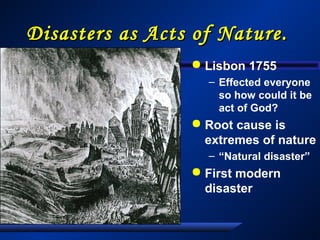 Disasters as Acts of Nature.Disasters as Acts of Nature.
 Lisbon 1755
– Effected everyone
so how could it be
act of God?
 Root cause is
extremes of nature
– “Natural disaster”
 First modern
disaster
 