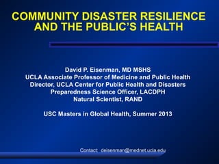 COMMUNITY DISASTER RESILIENCE
AND THE PUBLIC’S HEALTH
David P. Eisenman, MD MSHS
UCLA Associate Professor of Medicine and Public Health
Director, UCLA Center for Public Health and Disasters
Preparedness Science Officer, LACDPH
Natural Scientist, RAND
USC Masters in Global Health, Summer 2013
Contact: deisenman@mednet.ucla.edu
 