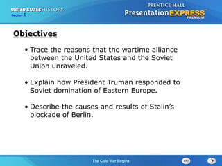 The Cold War BeginsThe Cold War Begins
Section 1
• Trace the reasons that the wartime alliance
between the United States and the Soviet
Union unraveled.
• Explain how President Truman responded to
Soviet domination of Eastern Europe.
• Describe the causes and results of Stalin’s
blockade of Berlin.
Objectives
 