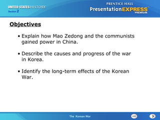 The Cold War BeginsThe Korean War
Section 2
• Explain how Mao Zedong and the communists
gained power in China.
• Describe the causes and progress of the war
in Korea.
• Identify the long-term effects of the Korean
War.
Objectives
 