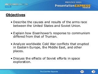 The Cold War BeginsThe Cold War Expands
Section 3
• Describe the causes and results of the arms race
between the United States and Soviet Union.
• Explain how Eisenhower’s response to communism
differed from that of Truman.
• Analyze worldwide Cold War conflicts that erupted
in Eastern Europe, the Middle East, and other
places.
• Discuss the effects of Soviet efforts in space
exploration.
Objectives
 