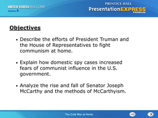 The Cold War BeginsThe Cold War at Home
Section 4
• Describe the efforts of President Truman and
the House of Representatives to fight
communism at home.
• Explain how domestic spy cases increased
fears of communist influence in the U.S.
government.
• Analyze the rise and fall of Senator Joseph
McCarthy and the methods of McCarthyism.
Objectives
 