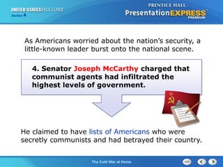 The Cold War BeginsThe Cold War at Home
Section 4
He claimed to have lists of Americans who were
secretly communists and had betrayed their country.
As Americans worried about the nation’s security, a
little-known leader burst onto the national scene.
4. Senator Joseph McCarthy charged that
communist agents had infiltrated the
highest levels of government.
 