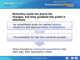 The Cold War BeginsThe Cold War at Home
Section 4
Those branded as communist sympathizers lost
their jobs, their reputations ruined.
McCarthy could not prove his
charges, but they grabbed the public’s
attention.
He consolidated power by making baseless
allegations and opening endless investigations.
Few protested, for fear they would be accused.
 