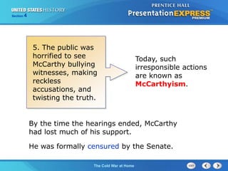 The Cold War BeginsThe Cold War at Home
Section 4
He was formally censured by the Senate.
By the time the hearings ended, McCarthy
had lost much of his support.
Today, such
irresponsible actions
are known as
McCarthyism.
5. The public was
horrified to see
McCarthy bullying
witnesses, making
reckless
accusations, and
twisting the truth.
 