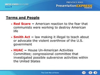 The Cold War BeginsThe Cold War at Home
Section 4
Terms and People
• Red Scare − American reaction to the fear that
communists were working to destroy American
life
• Smith Act − law making it illegal to teach about
or advocate the violent overthrow of the U.S.
government
• HUAC − House Un-American Activities
Committee; congressional committee that
investigated possible subversive activities within
the United States
 