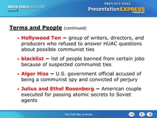 The Cold War BeginsThe Cold War at Home
Section 4
• Hollywood Ten − group of writers, directors, and
producers who refused to answer HUAC questions
about possible communist ties
• blacklist − list of people banned from certain jobs
because of suspected communist ties
• Alger Hiss − U.S. government official accused of
being a communist spy and convicted of perjury
• Julius and Ethel Rosenberg − American couple
executed for passing atomic secrets to Soviet
agents
Terms and People (continued)
 