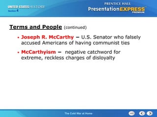 The Cold War BeginsThe Cold War at Home
Section 4
• Joseph R. McCarthy − U.S. Senator who falsely
accused Americans of having communist ties
• McCarthyism − negative catchword for
extreme, reckless charges of disloyalty
Terms and People (continued)
 