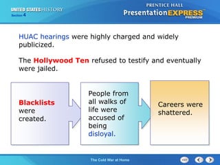The Cold War BeginsThe Cold War at Home
Section 4
HUAC hearings were highly charged and widely
publicized.
Blacklists
were
created.
People from
all walks of
life were
accused of
being
disloyal.
Careers were
shattered.
The Hollywood Ten refused to testify and eventually
were jailed.
 