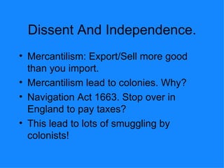 Dissent And Independence. Mercantilism: Export/Sell more good than you import.  Mercantilism lead to colonies. Why? Navigation Act 1663. Stop over in England to pay taxes? This lead to lots of smuggling by colonists! 