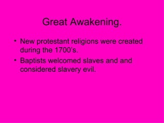 Great Awakening. New protestant religions were created during the 1700’s.  Baptists welcomed slaves and and considered slavery evil.  