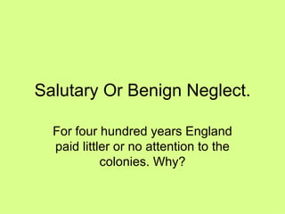 Salutary Or Benign Neglect. For four hundred years England paid littler or no attention to the colonies. Why? 