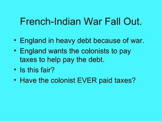 French-Indian War Fall Out. England in heavy debt because of war. England wants the colonists to pay taxes to help pay the debt. Is this fair? Have the colonist EVER paid taxes? 