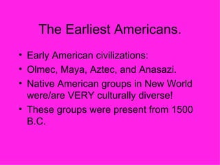 The Earliest Americans. Early American civilizations: Olmec, Maya, Aztec, and Anasazi. Native American groups in New World were/are VERY culturally diverse! These groups were present from 1500 B.C. 