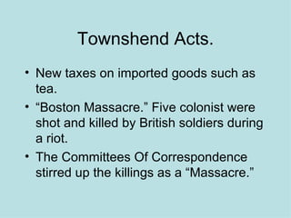 Townshend Acts. New taxes on imported goods such as tea. “Boston Massacre.” Five colonist were shot and killed by British soldiers during a riot. The Committees Of Correspondence stirred up the killings as a “Massacre.” 